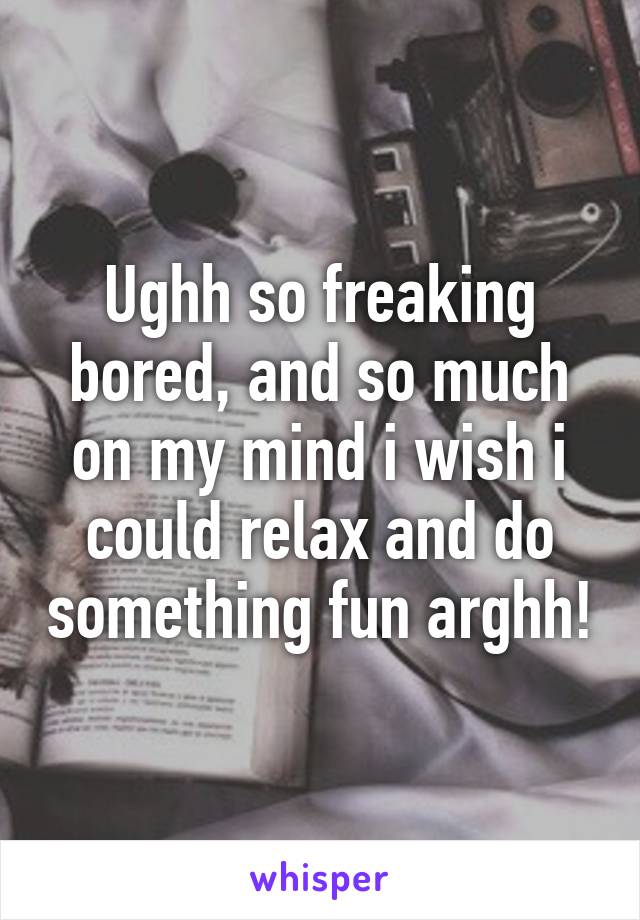 Ughh so freaking bored, and so much on my mind i wish i could relax and do something fun arghh!