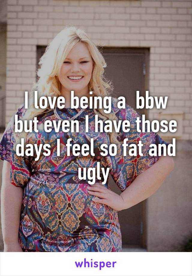 I love being a  bbw but even I have those days I feel so fat and ugly 