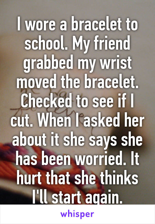 I wore a bracelet to school. My friend grabbed my wrist moved the bracelet. Checked to see if I cut. When I asked her about it she says she has been worried. It hurt that she thinks I'll start again.