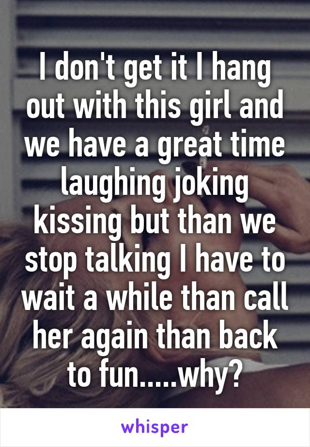 I don't get it I hang out with this girl and we have a great time laughing joking kissing but than we stop talking I have to wait a while than call her again than back to fun.....why?