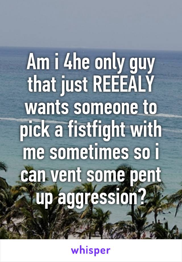 Am i 4he only guy that just REEEALY wants someone to pick a fistfight with me sometimes so i can vent some pent up aggression?