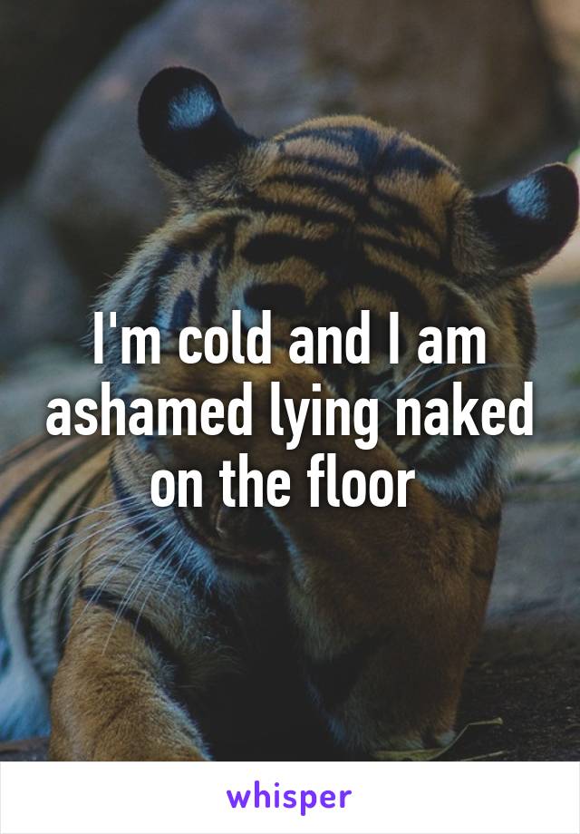 I'm cold and I am ashamed lying naked on the floor 