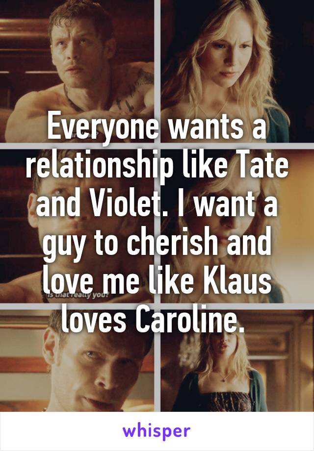 Everyone wants a relationship like Tate and Violet. I want a guy to cherish and love me like Klaus loves Caroline. 