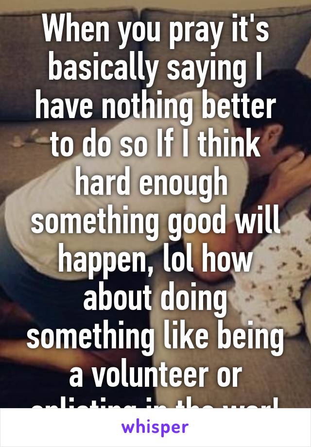 When you pray it's basically saying I have nothing better to do so If I think hard enough  something good will happen, lol how about doing something like being a volunteer or enlisting in the war!