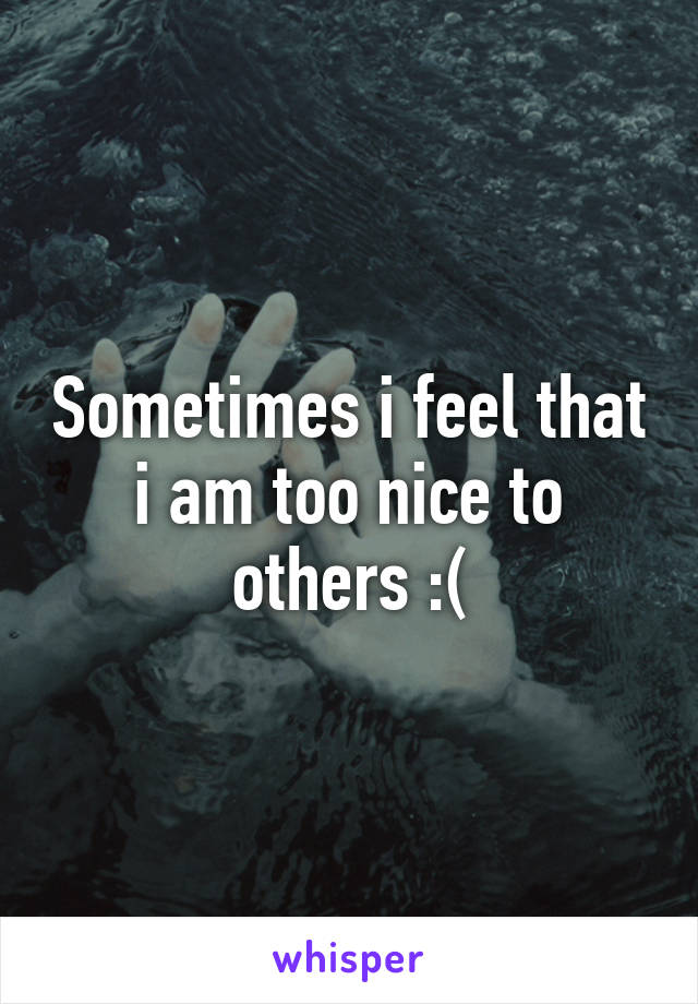 Sometimes i feel that i am too nice to others :(