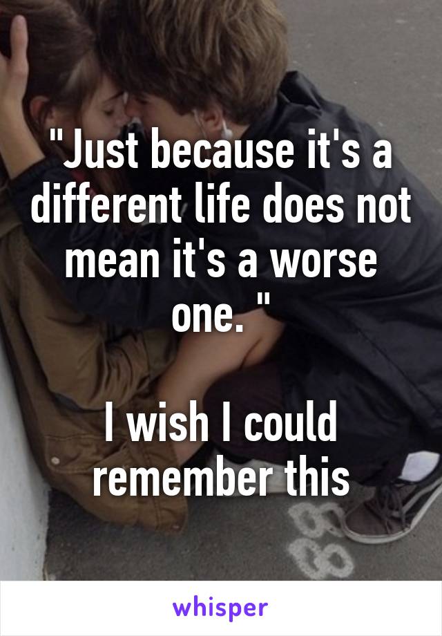 "Just because it's a different life does not mean it's a worse one. "

I wish I could remember this