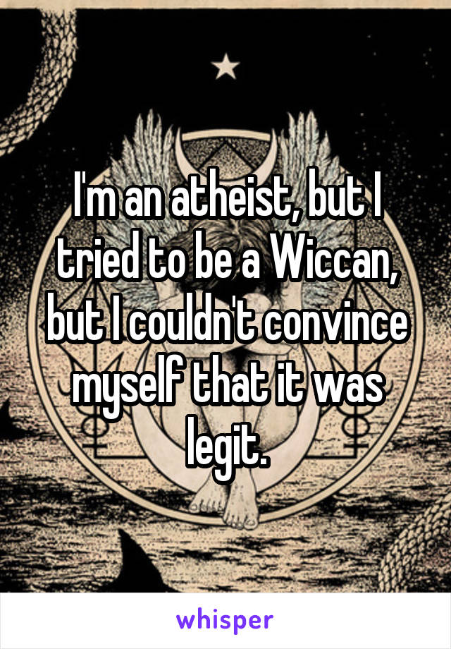 I'm an atheist, but I tried to be a Wiccan, but I couldn't convince myself that it was legit.