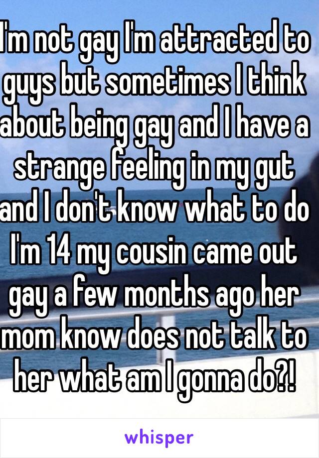 I'm not gay I'm attracted to guys but sometimes I think about being gay and I have a strange feeling in my gut and I don't know what to do I'm 14 my cousin came out gay a few months ago her mom know does not talk to her what am I gonna do?!