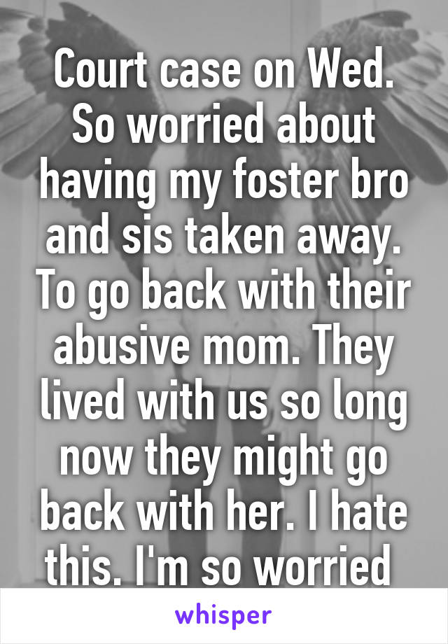 Court case on Wed. So worried about having my foster bro and sis taken away. To go back with their abusive mom. They lived with us so long now they might go back with her. I hate this. I'm so worried 