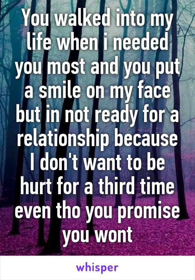 You walked into my life when i needed you most and you put a smile on my face but in not ready for a relationship because I don't want to be hurt for a third time even tho you promise you wont
