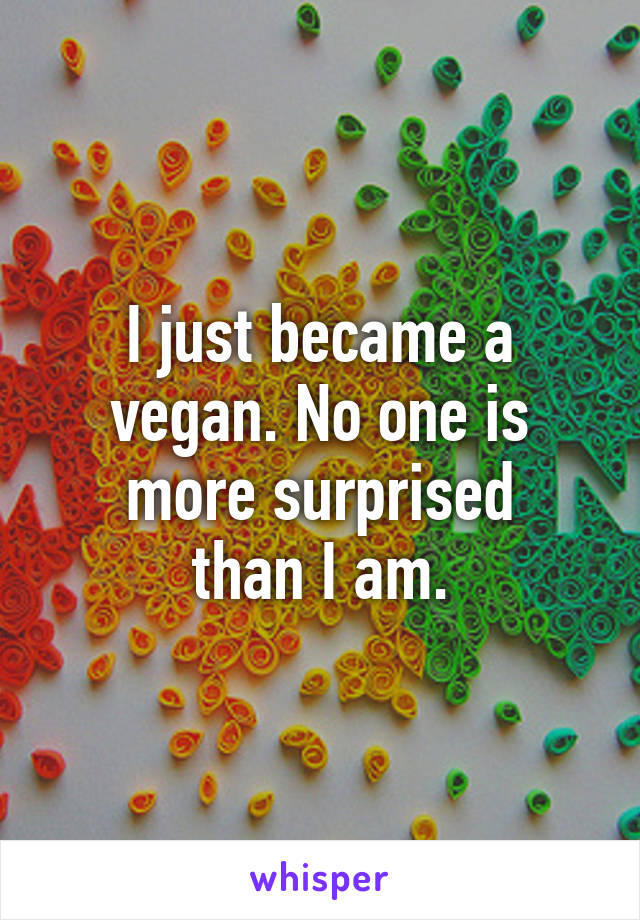 I just became a vegan. No one is more surprised
than I am.