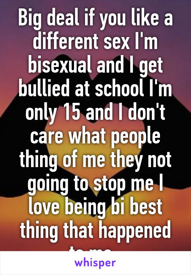 Big deal if you like a different sex I'm bisexual and I get bullied at school I'm only 15 and I don't care what people thing of me they not going to stop me I love being bi best thing that happened to me. 