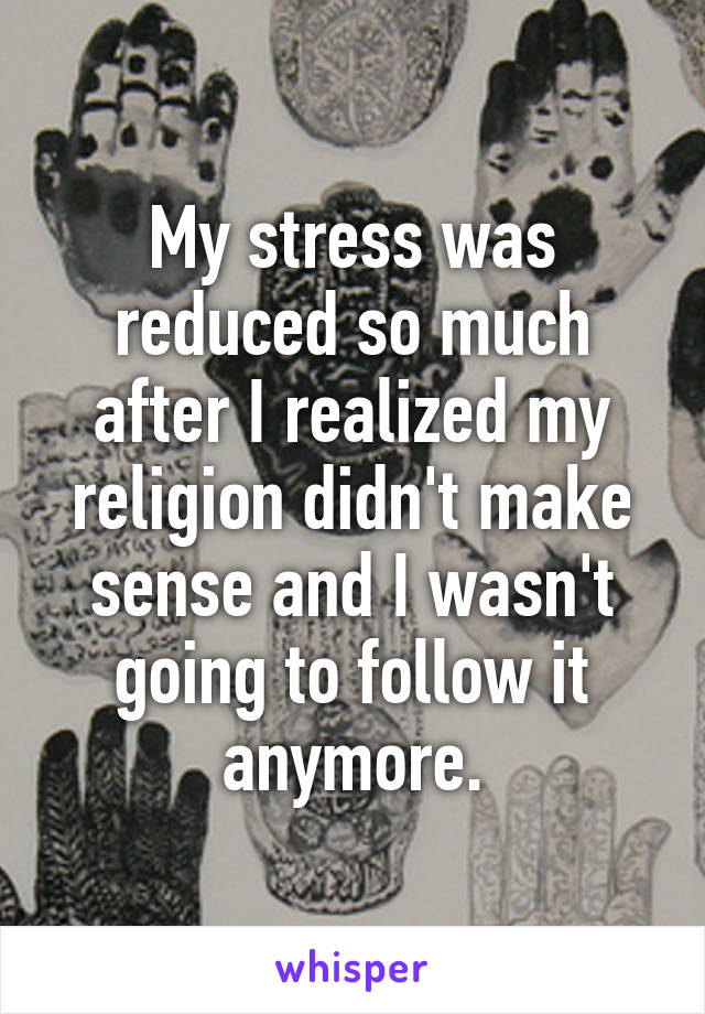 My stress was reduced so much after I realized my religion didn't make sense and I wasn't going to follow it anymore.