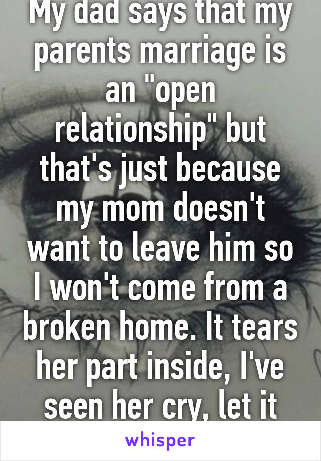 My dad says that my parents marriage is an "open relationship" but that's just because my mom doesn't want to leave him so I won't come from a broken home. It tears her part inside, I've seen her cry, let it bother you