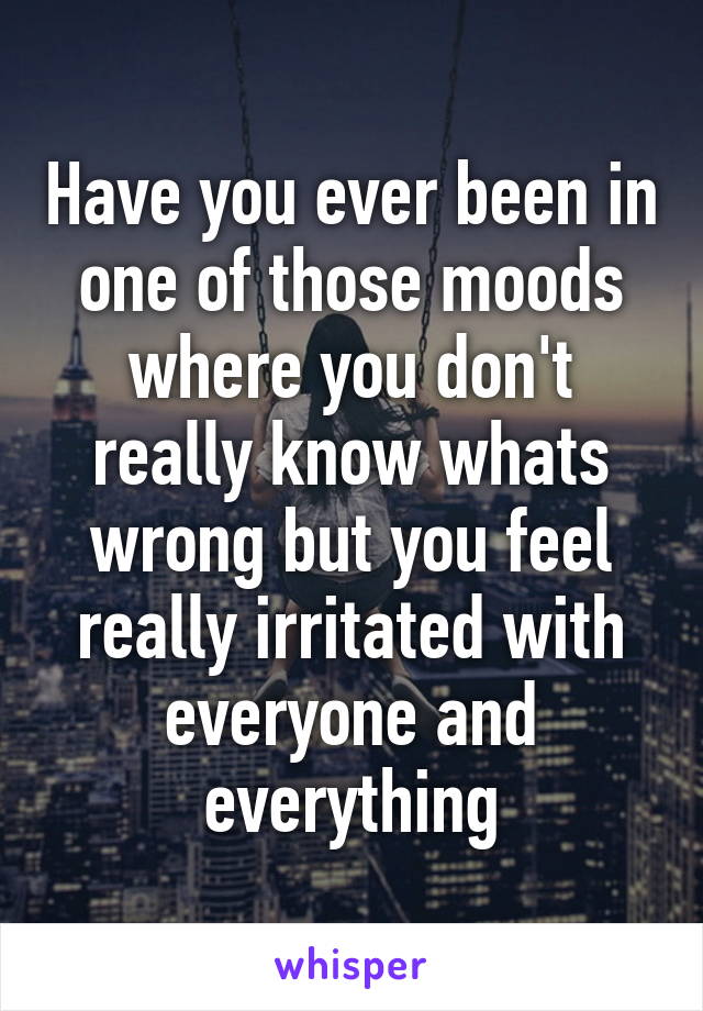 Have you ever been in one of those moods where you don't really know whats wrong but you feel really irritated with everyone and everything