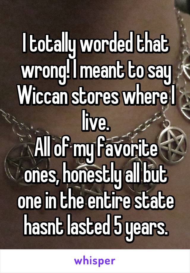  I totally worded that wrong! I meant to say Wiccan stores where I live.
All of my favorite ones, honestly all but one in the entire state hasnt lasted 5 years.