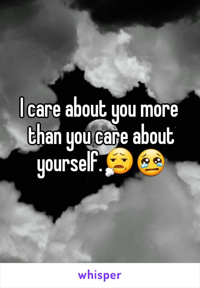 I care about you more than you care about yourself.😧😢