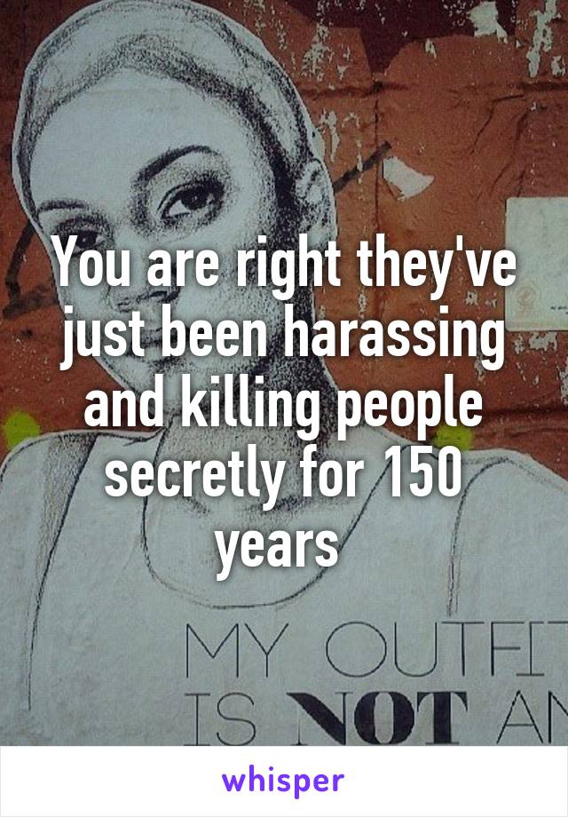 You are right they've just been harassing and killing people secretly for 150 years 