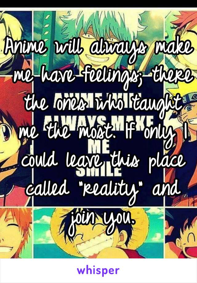 Anime will always make me have feelings; there the ones who taught me the most. If only I could leave this place called "reality" and join you.