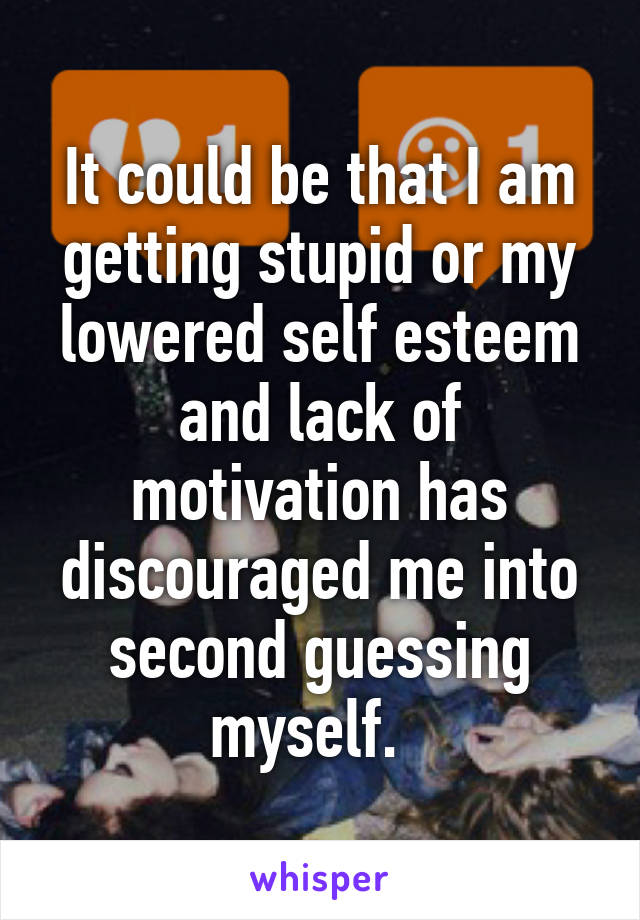 It could be that I am getting stupid or my lowered self esteem and lack of motivation has discouraged me into second guessing myself.  