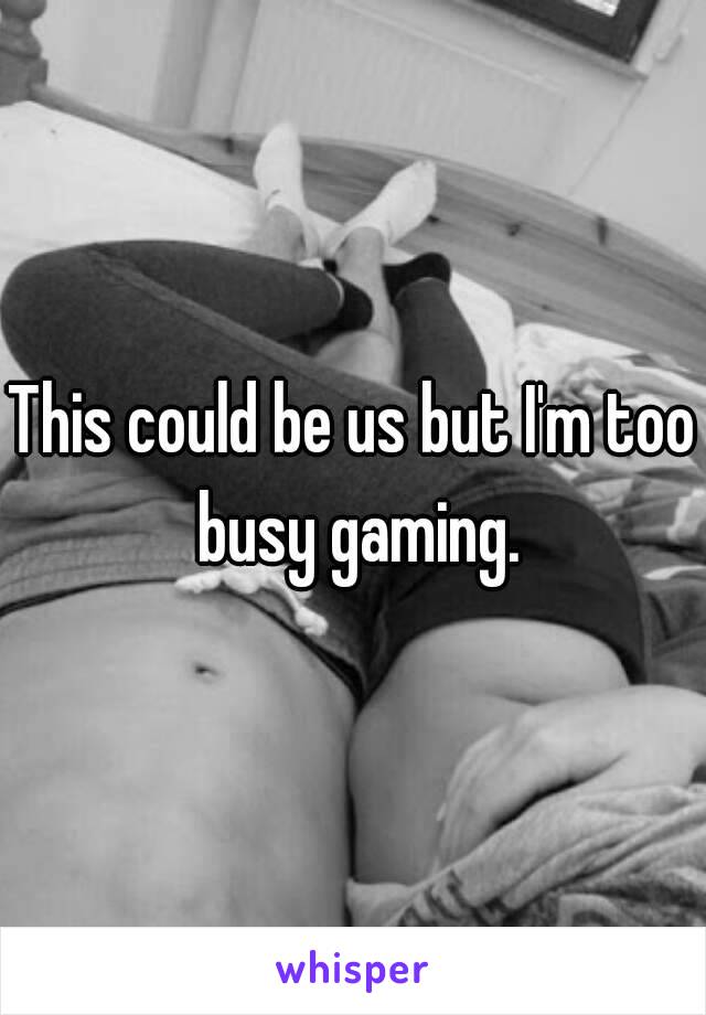 This could be us but I'm too busy gaming.