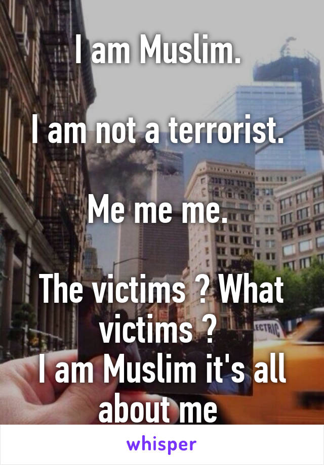 I am Muslim. 

I am not a terrorist. 

Me me me. 

The victims ? What victims ? 
I am Muslim it's all about me 