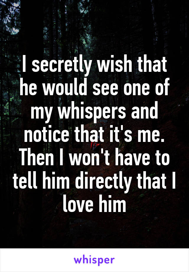 I secretly wish that he would see one of my whispers and notice that it's me. Then I won't have to tell him directly that I love him