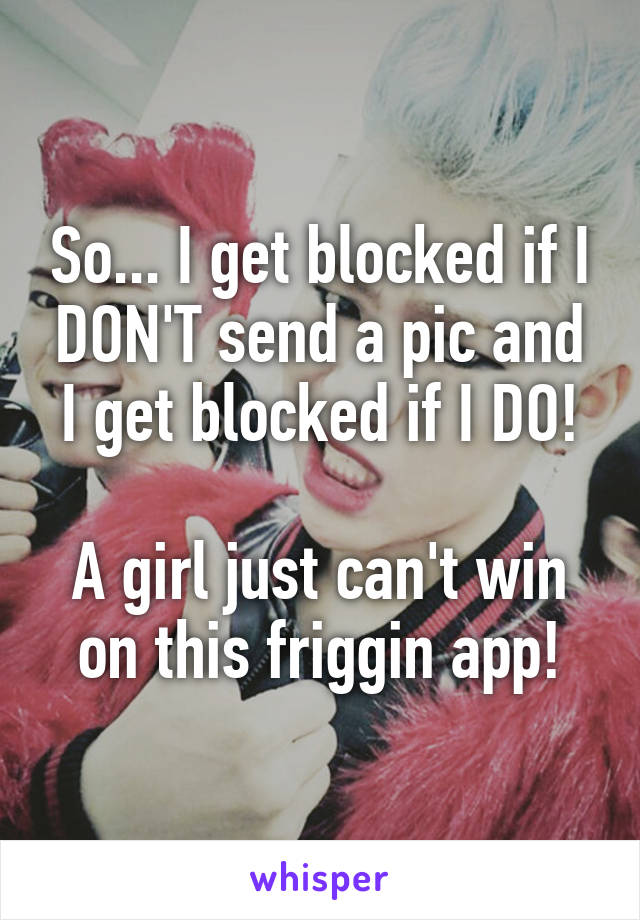 So... I get blocked if I DON'T send a pic and I get blocked if I DO!

A girl just can't win on this friggin app!