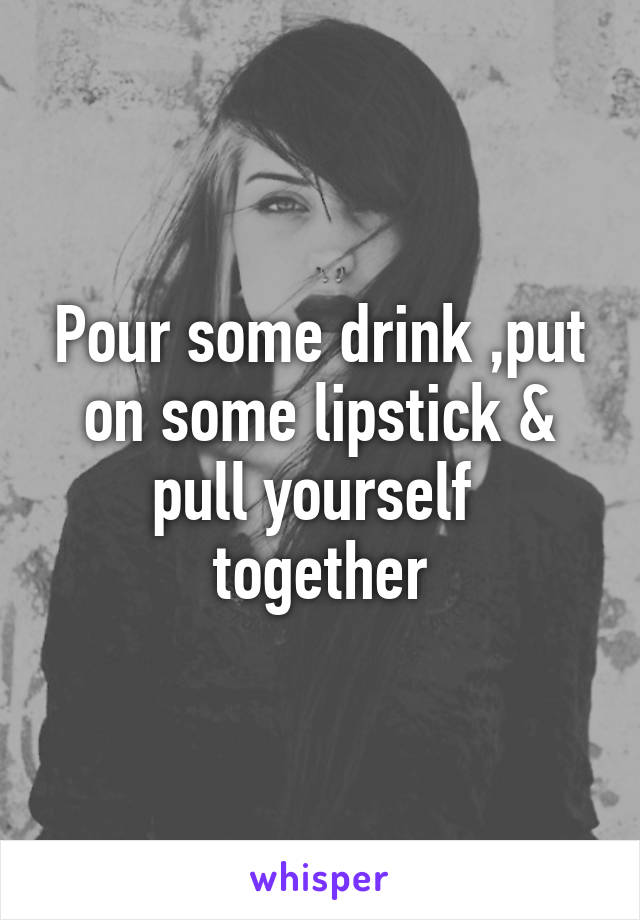 Pour some drink ,put on some lipstick & pull yourself  together