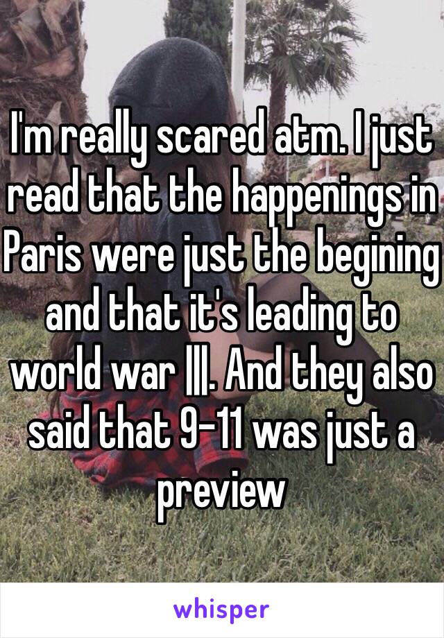 I'm really scared atm. I just read that the happenings in Paris were just the begining and that it's leading to world war |||. And they also said that 9-11 was just a preview