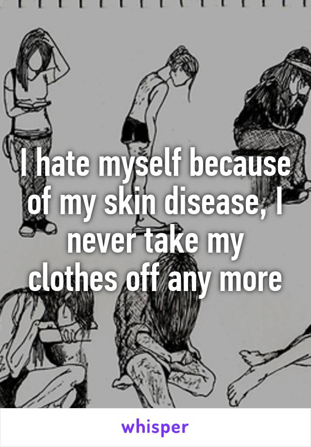 I hate myself because of my skin disease, I never take my clothes off any more