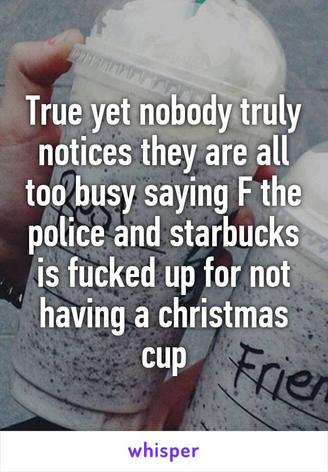 True yet nobody truly notices they are all too busy saying F the police and starbucks is fucked up for not having a christmas cup