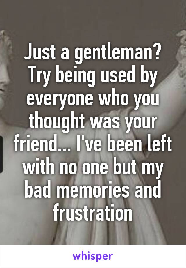 Just a gentleman? Try being used by everyone who you thought was your friend... I've been left with no one but my bad memories and frustration