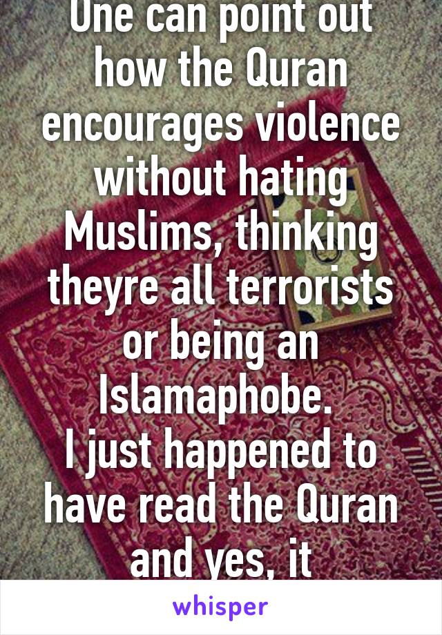 One can point out how the Quran encourages violence without hating Muslims, thinking theyre all terrorists or being an Islamaphobe. 
I just happened to have read the Quran and yes, it encourages Jihad