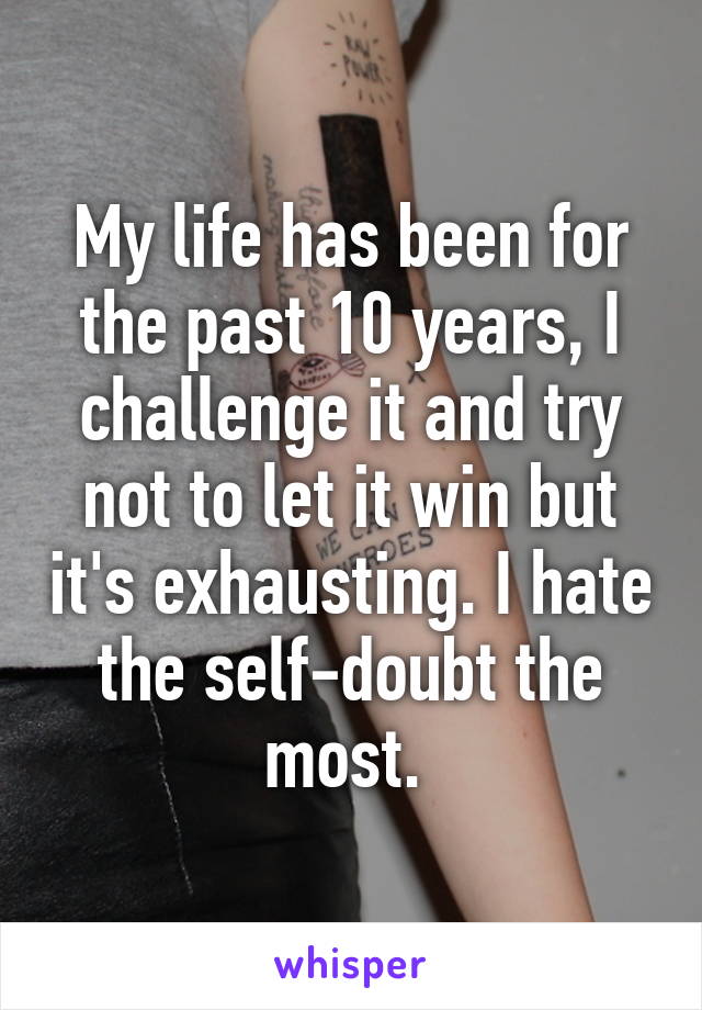 My life has been for the past 10 years, I challenge it and try not to let it win but it's exhausting. I hate the self-doubt the most. 