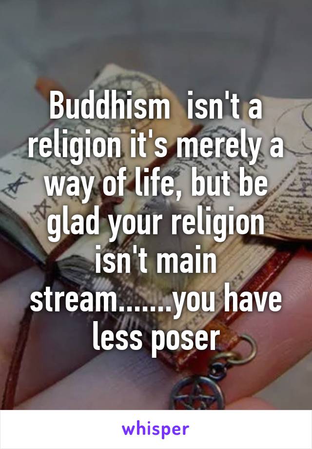 Buddhism  isn't a religion it's merely a way of life, but be glad your religion isn't main stream.......you have less poser