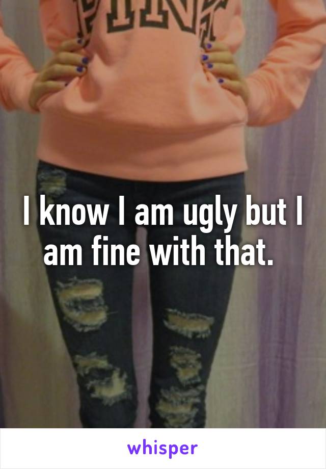 I know I am ugly but I am fine with that. 