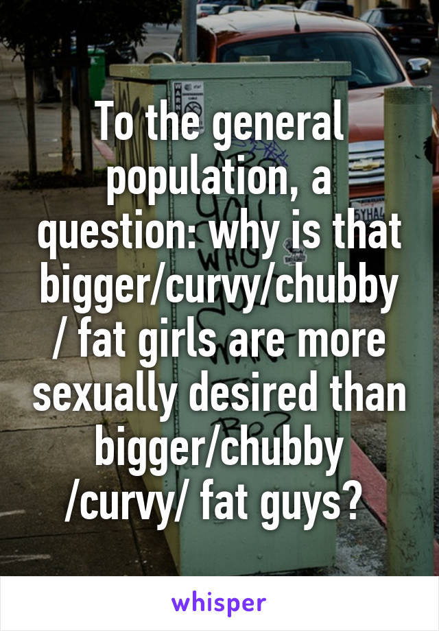 To the general population, a question: why is that bigger/curvy/chubby / fat girls are more sexually desired than bigger/chubby /curvy/ fat guys? 