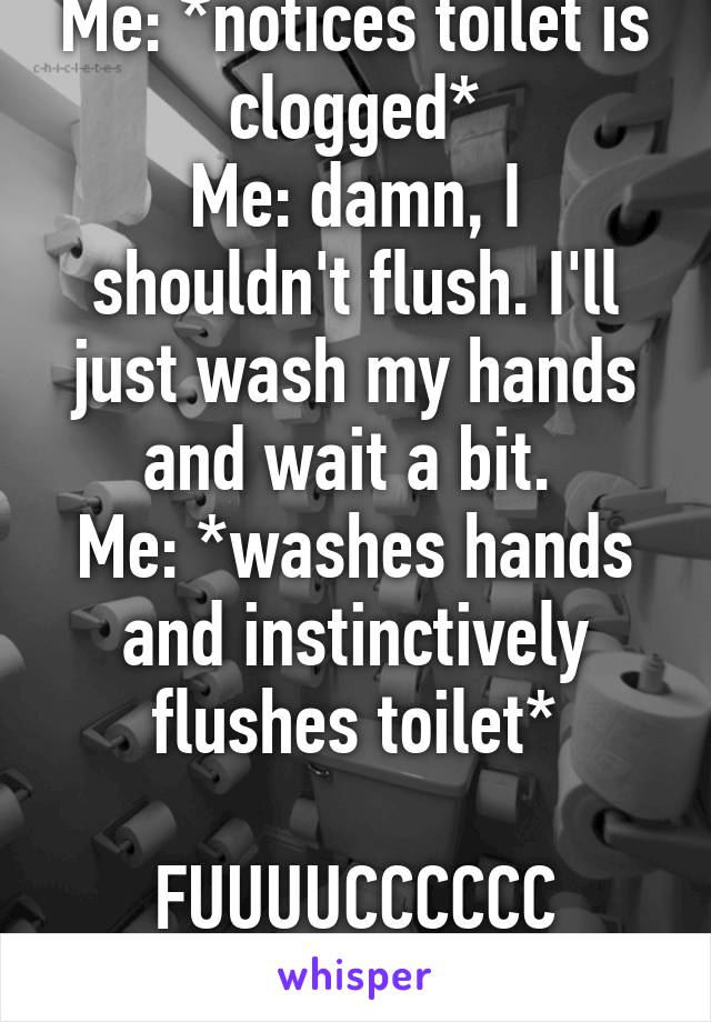 Me: *notices toilet is clogged*
Me: damn, I shouldn't flush. I'll just wash my hands and wait a bit. 
Me: *washes hands and instinctively flushes toilet*

FUUUUCCCCCC
