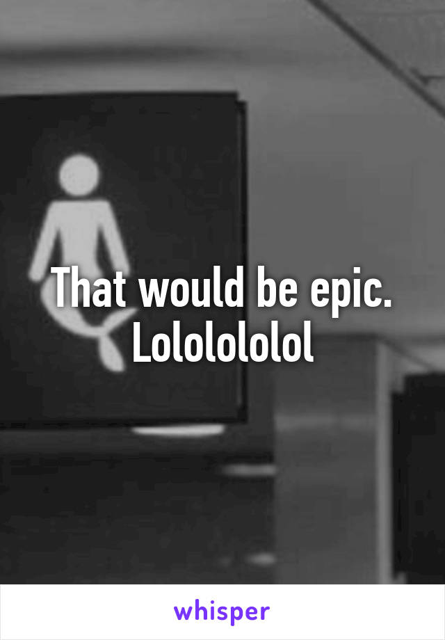 That would be epic. Lololololol