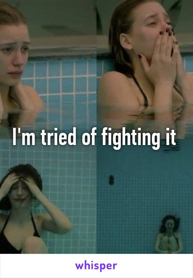 I'm tried of fighting it 