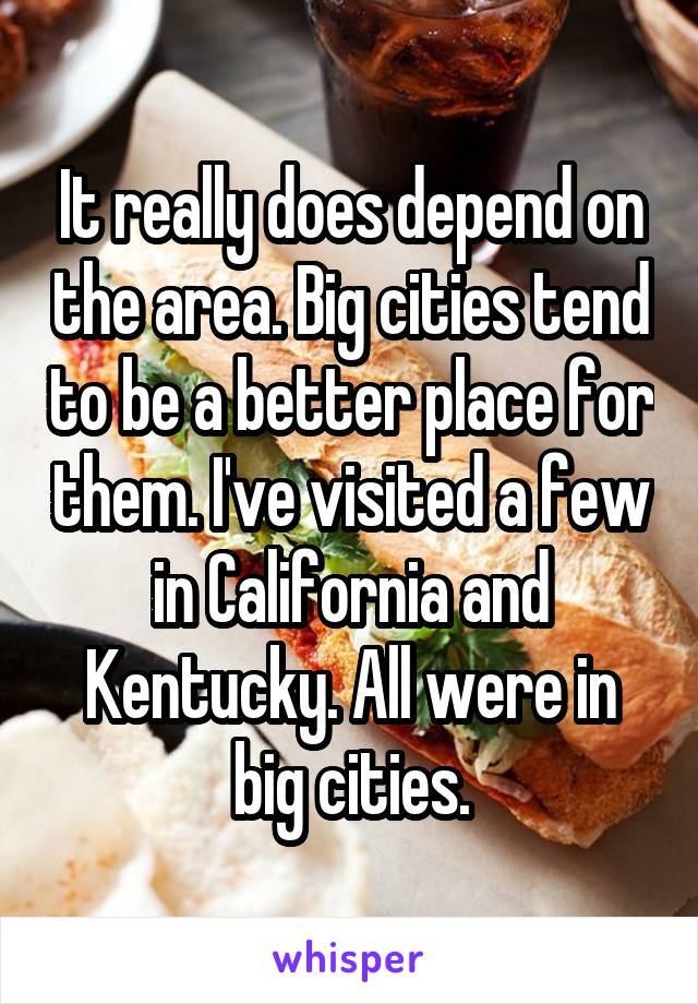 It really does depend on the area. Big cities tend to be a better place for them. I've visited a few in California and Kentucky. All were in big cities.