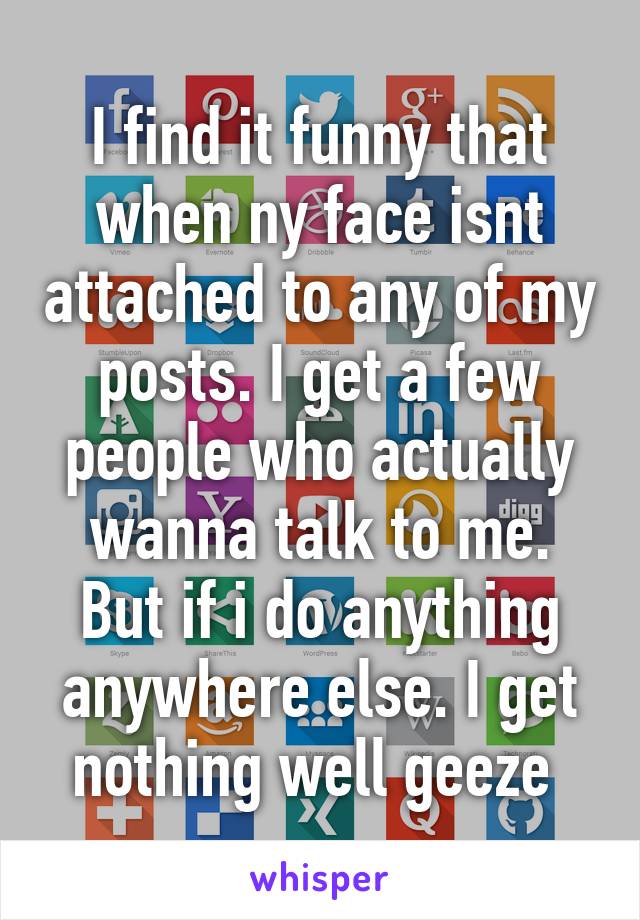 I find it funny that when ny face isnt attached to any of my posts. I get a few people who actually wanna talk to me. But if i do anything anywhere else. I get nothing well geeze 