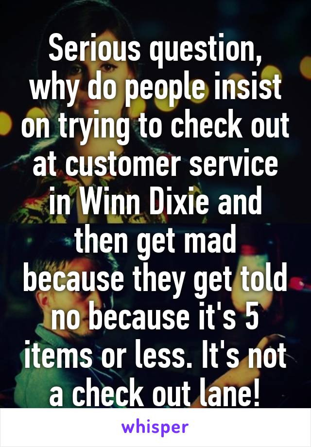 Serious question, why do people insist on trying to check out at customer service in Winn Dixie and then get mad because they get told no because it's 5 items or less. It's not a check out lane!