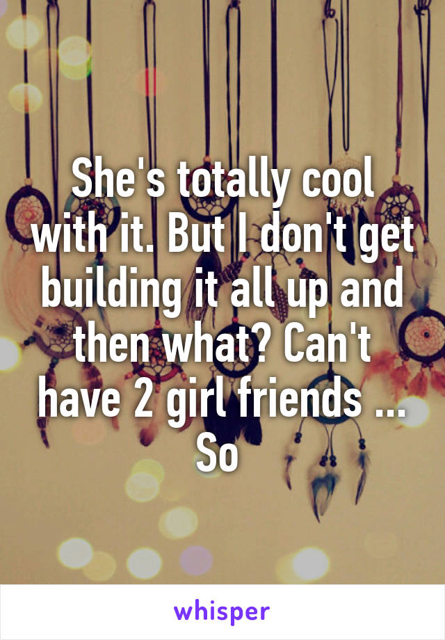 She's totally cool with it. But I don't get building it all up and then what? Can't have 2 girl friends ... So 