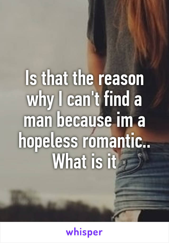 Is that the reason why I can't find a man because im a hopeless romantic.. What is it