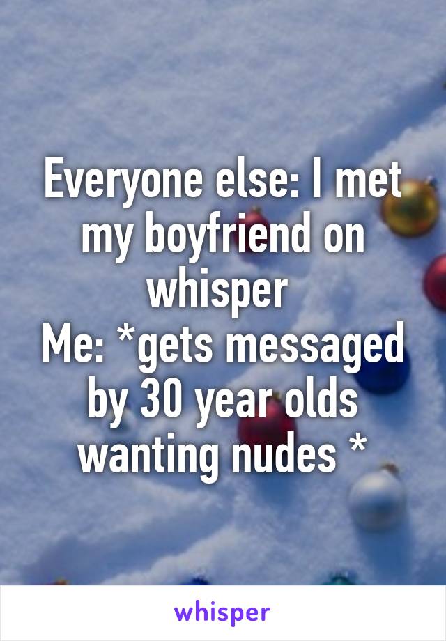 Everyone else: I met my boyfriend on whisper 
Me: *gets messaged by 30 year olds wanting nudes *