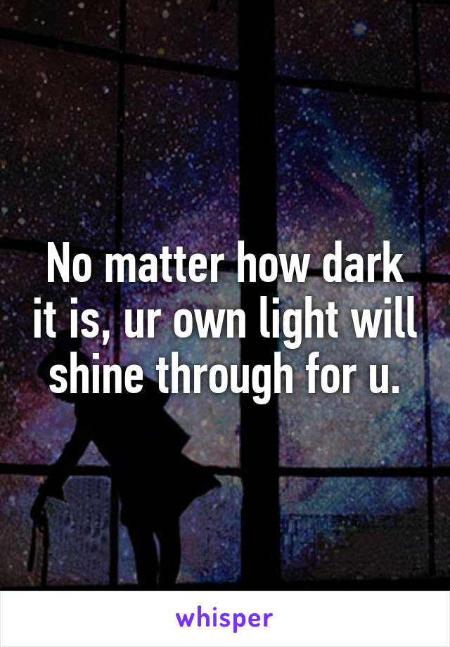 No matter how dark it is, ur own light will shine through for u.