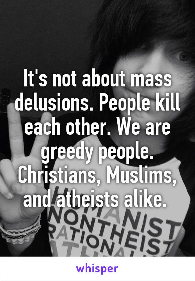 It's not about mass delusions. People kill each other. We are greedy people. Christians, Muslims, and atheists alike. 