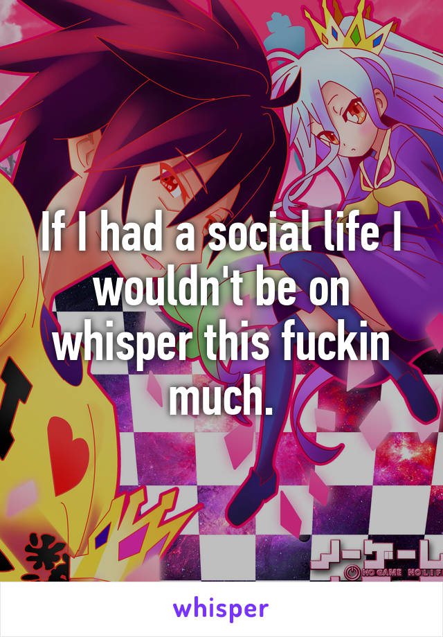 If I had a social life I wouldn't be on whisper this fuckin much.